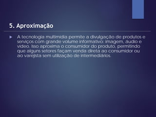  A tecnologia multimídia permite a divulgação de produtos e
serviços com grande volume informativo: imagem, áudio e
vídeo. Isso aproxima o consumidor do produto, permitindo
que alguns setores façam venda direta ao consumidor ou
ao varejista sem utilização de intermediários.
5. Aproximação
 