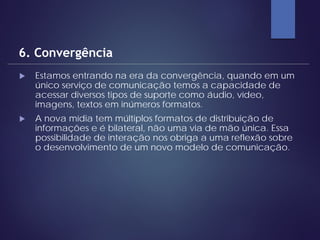  Estamos entrando na era da convergência, quando em um
único serviço de comunicação temos a capacidade de
acessar diversos tipos de suporte como áudio, vídeo,
imagens, textos em inúmeros formatos.
 A nova mídia tem múltiplos formatos de distribuição de
informações e é bilateral, não uma via de mão única. Essa
possibilidade de interação nos obriga a uma reflexão sobre
o desenvolvimento de um novo modelo de comunicação.
6. Convergência
 