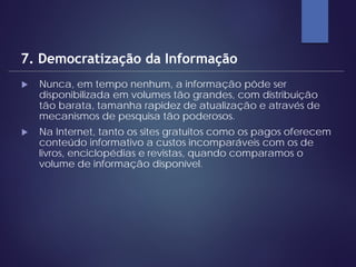  Nunca, em tempo nenhum, a informação pôde ser
disponibilizada em volumes tão grandes, com distribuição
tão barata, tamanha rapidez de atualização e através de
mecanismos de pesquisa tão poderosos.
 Na Internet, tanto os sites gratuitos como os pagos oferecem
conteúdo informativo a custos incomparáveis com os de
livros, enciclopédias e revistas, quando comparamos o
volume de informação disponível.
7. Democratização da Informação
 