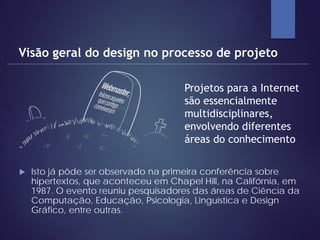  Isto já pôde ser observado na primeira conferência sobre
hipertextos, que aconteceu em Chapel Hill, na Califórnia, em
1987. O evento reuniu pesquisadores das áreas de Ciência da
Computação, Educação, Psicologia, Linguística e Design
Gráfico, entre outras.
Visão geral do design no processo de projeto
Projetos para a Internet
são essencialmente
multidisciplinares,
envolvendo diferentes
áreas do conhecimento
 