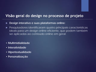  Design interativo e suas plataformas online:
 Pesquisadores identificaram quatro principais características
ideais para um design online eficiente, que podem também
ser aplicadas ao conteúdo online em geral:
• Multimidialidade
• Interatividade
• Hipertextualidade
• Personalização
Visão geral do design no processo de projeto
 