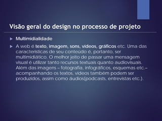  Multimidialidade
 A web é texto, imagem, sons, vídeos, gráficos etc. Uma das
características de seu conteúdo é, portanto, ser
multimidiático. O melhor jeito de passar uma mensagem
visual é utilizar tanto recursos textuais quanto audiovisuais.
Além das imagens – fotografia, infográficos, esquemas etc.–
acompanhando os textos, vídeos também podem ser
produzidos, assim como áudios(podcasts, entrevistas etc.).
Visão geral do design no processo de projeto
 