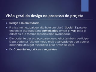  Design e Interatividade
 Praticamente,qualquer site hoje em dia é “Social”.É possível
encontrar espaços para comentários, enviar e-mail para o
editor ou até mesmo recursos mais avançados.
 É importante dar espaço para que o leitor também participe.
E isso pode ser feito de modo mais avançado do que apenas
deixando um lugar específico para a voz do leitor.
 Ex: Comentários, críticas e sugestões
Visão geral do design no processo de projeto
 