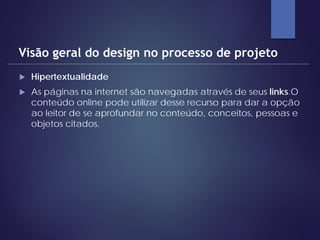  Hipertextualidade
 As páginas na internet são navegadas através de seus links.O
conteúdo online pode utilizar desse recurso para dar a opção
ao leitor de se aprofundar no conteúdo, conceitos, pessoas e
objetos citados.
Visão geral do design no processo de projeto
 