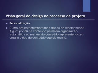  Personalização
 É uma das características mais difíceis de ser alcançada.
Alguns portais de conteúdo permitem organização
automática ou manual do conteúdo, apresentando ao
usuário o tipo de conteúdo que ele mais lê.
Visão geral do design no processo de projeto
 