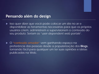  Isso quer dizer que você pode colocar um site no ar e
disponibilizar as ferramentas necessárias para que os próprios
usuários criem, administrem e supervisionem o conteúdo do
seu produto. Seriam os “user-dependent web portals”.
 O “conteúdo amador” vem ganhando espaço na
preferência das pessoas desde a popularização dos Blogs,
tornando fácil para qualquer um ter suas opiniões e idéias
publicadas na Web.
Pensando além do design
 
