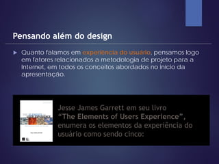  Quanto falamos em experiência do usuário, pensamos logo
em fatores relacionados a metodologia de projeto para a
Internet, em todos os conceitos abordados no início da
apresentação.
Pensando além do design
» Jesse James Garrett em seu livro
“The Elements of Users Experience”,
enumera os elementos da experiência do
usuário como sendo cinco:
 