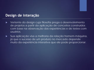  Vertente do design cuja filosofia prega o desenvolvimento
de projetos a partir da aplicação de conceitos construídos
com base na observação das experiências e de testes com
usuários.
 Sua aplicação visa a melhoria da relação homem-máquina,
já que o sucesso de um produto no mercado depende
muito da experiência interativa que ele pode proporcionar.
Design de interação
 