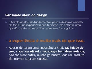  Estes elementos são fundamentais para o desenvolvimento
de toda uma experiência que funcione. No entanto, uma
questão cada vez mais clara para mim é a seguinte:
Pensando além do design
» a experiência é muito mais do que isso.
» Apesar de terem uma importância vital, facilidade de
uso, visual agradável e tecnologia bem desenvolvida,
não são suficientes, ou não garantem, que um produto
de Internet seja um sucesso.
 