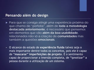  Para que se consiga atingir uma experiência próxima do
que chamo de “perfeita”, além de toda a metodologia
destacada anteriormente, é necessário que pensemos
em elementos que vão além da boa usabilidade,
relacionados não só a criação de comunidades mas
também a questões emocionais.
Pensando além do design
» O alcance do estado de experiência fluida talvez seja o
mais importante dentre todos os conceitos, pois ele é capaz
de “mascarar” imperfeições de projeto. É o sentimento
capaz de proporcionar a imersão completa, de “ipnotizar” a
pessoa durante a utilização de um sistema.
 