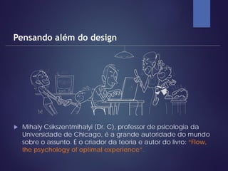  Mihaly Csikszentmihalyi (Dr. C), professor de psicologia da
Universidade de Chicago, é a grande autoridade do mundo
sobre o assunto. É o criador da teoria e autor do livro: “Flow,
the psychology of optimal experience”.
Pensando além do design
 