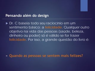  Dr. C baseia todo seu raciocínio em um
sentimento básico: a felicidade. Qualquer outro
objetivo na vida das pessoas (saúde, beleza,
dinheiro ou poder) só é válido se for trazer
felicidade. Por isso, a grande questão do livro é:
Pensando além do design
» Quando as pessoas se sentem mais felizes?
 