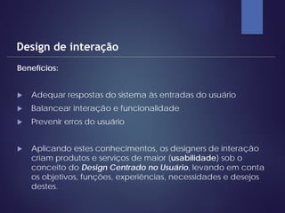 Benefícios:
 Adequar respostas do sistema às entradas do usuário
 Balancear interação e funcionalidade
 Prevenir erros do usuário
 Aplicando estes conhecimentos, os designers de interação
criam produtos e serviços de maior (usabilidade) sob o
conceito do Design Centrado no Usuário, levando em conta
os objetivos, funções, experiências, necessidades e desejos
destes.
Design de interação
 