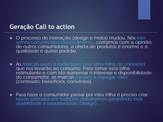  O processo de interação (design e mídia) mudou. Nós não
somos convencidos tão facilmente, contamos com a opinião
de outros consumidores, a oferta de produtos é enorme e a
qualidade é quase padrão.
 As marcas usam a mídia para criar uma trilha de conexões
que nos levarão ao consumo. Para tornar esta trilha
estimulante e com isto aumentar o interesse e disponibilidade
do consumidor, as marcas passam a agregar valor
(conteúdo, benefícios, convênios).
 Para fazer o consumidor passar por esta trilha é preciso criar
novos estímulos em múltiplas plataformas garantindo boa
usabilidade e interatividade (design).
Geração Call to action
 