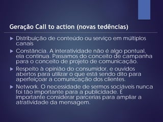  Distribuição de conteúdo ou serviço em múltiplos
canais
 Constância. A interatividade não é algo pontual,
ela contínua. Passamos do conceito de campanha
para o conceito de projeto de comunicação.
 Respeito à opinião do consumidor, e ouvidos
abertos para utilizar o que está sendo dito para
aperfeiçoar a comunicação dos clientes.
 Network. O necessidade de sermos sociáveis nunca
foi tão importante para a publicidade. É
importante considerar parcerias para ampliar a
atratividade da mensagem.
Geração Call to action (novas tedências)
 