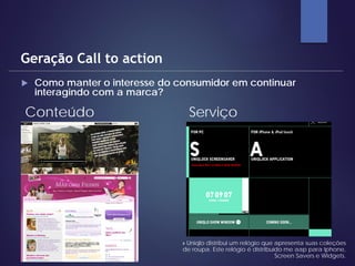  Como manter o interesse do consumidor em continuar
interagindo com a marca?
Geração Call to action
Conteúdo Serviço
» Uniqlo distribui um relógio que apresenta suas coleções
de roupa. Este relógio é distribuído me aap para Iphone,
Screen Savers e Widgets.
 