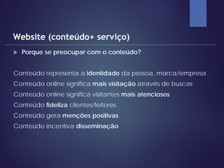  Porque se preocupar com o conteúdo?
Conteúdo representa a identidade da pessoa, marca/empresa
Conteúdo online significa mais visitação através de buscas
Conteúdo online significa visitantes mais atenciosos
Conteúdo fideliza clientes/leitores
Conteúdo gera menções positivas
Conteúdo incentiva disseminação
Website (conteúdo+ serviço)
 
