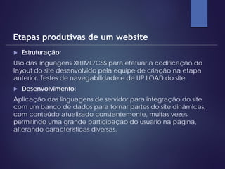  Estruturação:
Uso das linguagens XHTML/CSS para efetuar a codificação do
layout do site desenvolvido pela equipe de criação na etapa
anterior. Testes de navegabilidade e de UP LOAD do site.
 Desenvolvimento:
Aplicação das linguagens de servidor para integração do site
com um banco de dados para tornar partes do site dinâmicas,
com conteúdo atualizado constantemente, muitas vezes
permitindo uma grande participação do usuário na página,
alterando características diversas.
Etapas produtivas de um website
 