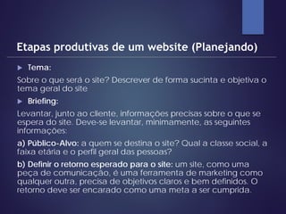  Tema:
Sobre o que será o site? Descrever de forma sucinta e objetiva o
tema geral do site
 Briefing:
Levantar, junto ao cliente, informações precisas sobre o que se
espera do site. Deve-se levantar, minimamente, as seguintes
informações:
a) Público-Alvo: a quem se destina o site? Qual a classe social, a
faixa etária e o perfil geral das pessoas?
b) Definir o retorno esperado para o site: um site, como uma
peça de comunicação, é uma ferramenta de marketing como
qualquer outra, precisa de objetivos claros e bem definidos. O
retorno deve ser encarado como uma meta a ser cumprida.
Etapas produtivas de um website (Planejando)
 