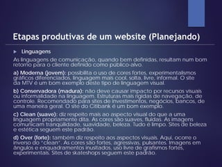  Linguagens
As linguagens de comunicação, quando bem definidas, resultam num bom
retorno para o cliente definido como público-alvo.
a) Moderna (jovem): possibilita o uso de cores fortes, experimentalismos
gráficos diferenciados, linguagem mais cool, solta, livre, informal. O site
da MTV é um bom exemplo deste tipo de linguagem visual.
b) Conservadora (madura): não deve causar impacto por recursos visuais
ou informalidade na linguagem. Estruturas mais rígidas de navegação, de
controle. Recomendado para sites de investimentos, negócios, bancos, de
uma maneira geral. O site do Citibank é um bom exemplo.
c) Clean (suave): diz respeito mais ao aspecto visual do que a uma
linguagem propriamente dita. As cores são suaves, fluidas. As imagens
comunicam tranqüilidade, suavidade, beleza. Tudo é limpo. Sites de beleza
e estética seguem este padrão.
d) Over (forte): também diz respeito aos aspectos visuais. Aqui, ocorre o
inverso do “clean”. As cores são fortes, agressivas, pulsantes. Imagens em
ângulos e enquadramentos inusitados, uso livre de grafismos fortes,
experimentais. Sites de skateshops seguem este padrão.
Etapas produtivas de um website (Planejando)
 