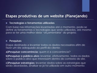  Tecnologias e ferramentas utilizadas
Com base nas informações levantadas até o momento, pode-se
definir as ferramentas e tecnologias que serão utilizadas, até mesmo
para se ter uma melhor ideia “orçamentária” do projeto.
 Pesquisas
Etapa destinada a levantar todos os dados necessários afim de
fazer um site adequado ao perfil do cliente:
a)Pesquisar concorrência: quem é a concorrência?
b)Pesquisar o público-alvo: levantar, efetivamente, todos os dados
sobre o público-alvo que interessam dentro do contexto do site.
c)Pesquisar estratégias: levantar dados sobre as estratégias que
serão abordadas, analisar se já foi utilizada em outro momento.
Etapas produtivas de um website (Planejando)
 