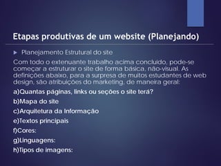  Planejamento Estrutural do site
Com todo o extenuante trabalho acima concluído, pode-se
começar a estruturar o site de forma básica, não-visual. As
definições abaixo, para a surpresa de muitos estudantes de web
design, são atribuições do marketing, de maneira geral:
a)Quantas páginas, links ou seções o site terá?
b)Mapa do site
c)Arquitetura da Informação
e)Textos principais
f)Cores:
g)Linguagens:
h)Tipos de imagens:
Etapas produtivas de um website (Planejando)
 