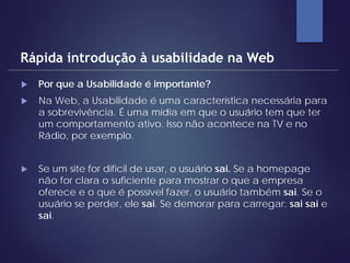  Por que a Usabilidade é importante?
 Na Web, a Usabilidade é uma característica necessária para
a sobrevivência. É uma mídia em que o usuário tem que ter
um comportamento ativo. Isso não acontece na TV e no
Rádio, por exemplo.
 Se um site for difícil de usar, o usuário sai. Se a homepage
não for clara o suficiente para mostrar o que a empresa
oferece e o que é possível fazer, o usuário também sai. Se o
usuário se perder, ele sai. Se demorar para carregar: sai sai e
sai.
Rápida introdução à usabilidade na Web
 