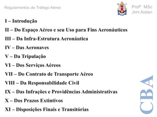 CBA
Profº MSc
Jimi Aislan
Regulamentos de Tráfego Aéreo
I – Introdução
II – Do Espaço Aéreo e seu Uso para Fins Aeronáuticos
III – Da Infra-Estrutura Aeronáutica
IV – Das Aeronaves
V – Da Tripulação
VI – Dos Serviços Aéreos
VII – Do Contrato de Transporte Aéreo
VIII – Da Responsabilidade Civil
IX – Das Infrações e Providências Administrativas
X – Dos Prazos Extintivos
XI – Disposições Finais e Transitórias
 