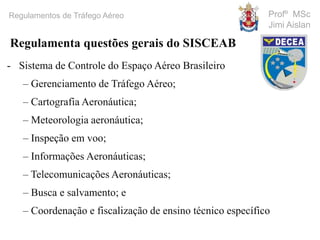 Profº MSc
Jimi Aislan
Regulamentos de Tráfego Aéreo
- Sistema de Controle do Espaço Aéreo Brasileiro
– Gerenciamento de Tráfego Aéreo;
– Cartografia Aeronáutica;
– Meteorologia aeronáutica;
– Inspeção em voo;
– Informações Aeronáuticas;
– Telecomunicações Aeronáuticas;
– Busca e salvamento; e
– Coordenação e fiscalização de ensino técnico específico
Regulamenta questões gerais do SISCEAB
 