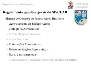 Profº MSc
Jimi Aislan
Regulamentos de Tráfego Aéreo
- Sistema de Controle do Espaço Aéreo Brasileiro
– Gerenciamento de Tráfego Aéreo;
– Cartografia Aeronáutica;
– Meteorologia aeronáutica;
– Inspeção em voo;
– Informações Aeronáuticas;
– Telecomunicações Aeronáuticas;
– Busca e salvamento; e
– Coordenação e fiscalização de ensino técnico específico
Regulamenta questões gerais do SISCEAB
 