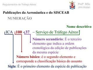 Profº MSc
Jimi Aislan
Regulamentos de Tráfego Aéreo
NUMERAÇÃO
Publicações da Aeronáutica e do SISCEAB
ICA 100 - 37 – Serviço de Tráfego Aéreo
Sigla: É o primeiro elemento da espécie de publicação
Número básico: é o segundo elemento e
corresponde a classificação básica do assunto
Número secundário: É o terceiro
elemento que indica a ordem
cronológica da edição de publicações
da mesma espécie
Nome descritivo
 