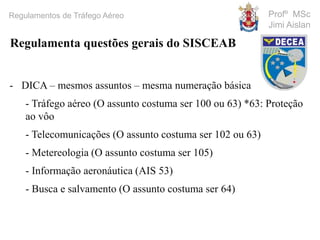 Profº MSc
Jimi Aislan
Regulamentos de Tráfego Aéreo
- DICA – mesmos assuntos – mesma numeração básica
- Tráfego aéreo (O assunto costuma ser 100 ou 63) *63: Proteção
ao vôo
- Telecomunicações (O assunto costuma ser 102 ou 63)
- Metereologia (O assunto costuma ser 105)
- Informação aeronáutica (AIS 53)
- Busca e salvamento (O assunto costuma ser 64)
Regulamenta questões gerais do SISCEAB
 