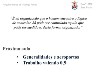 Profº MSc
Jimi Aislan
Próxima aula
• Generalidades e aeroportos
• Trabalho valendo 0,5
“É na organização que o homem encontra a lógica
de controlar. Só pode ser controlado aquilo que
pode ser medido e, desta forma, organizado.”
Regulamentos de Tráfego Aéreo
 
