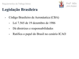 Profº MSc
Jimi Aislan
Legislação Brasileira
- Código Brasileiro de Aeronáutica (CBA)
- Lei 7.565 de 19 dezembro de 1986
- Dá diretrizes e responsabilidades
- Ratifica o papel do Brasil no cenário ICAO
Regulamentos de Tráfego Aéreo
 