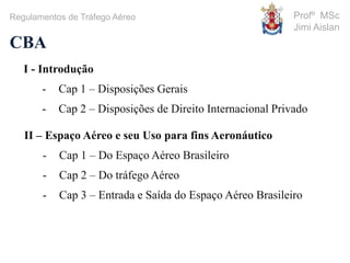 Profº MSc
Jimi Aislan
CBA
Regulamentos de Tráfego Aéreo
I - Introdução
- Cap 1 – Disposições Gerais
- Cap 2 – Disposições de Direito Internacional Privado
II – Espaço Aéreo e seu Uso para fins Aeronáutico
- Cap 1 – Do Espaço Aéreo Brasileiro
- Cap 2 – Do tráfego Aéreo
- Cap 3 – Entrada e Saída do Espaço Aéreo Brasileiro
 