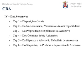 Profº MSc
Jimi Aislan
CBA
Regulamentos de Tráfego Aéreo
IV – Das Aeronaves
- Cap 1 – Disposições Gerais
- Cap 2 – Da Nacionalidade, Matricula e Aeronavegabilidade
- Cap 3 – Da Propriedade e Exploração da Aeronave
- Cap 4 – Dos Contratos sobre Aeronaves
- Cap 5 – Da Hipoteca e Alienação Fiduciária de Aeronaves
- Cap 6 – Do Sequestro, da Penhora e Apreensão de Aeronave
 