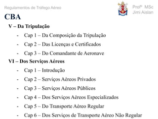 Profº MSc
Jimi Aislan
CBA
Regulamentos de Tráfego Aéreo
V – Da Tripulação
- Cap 1 – Da Composição da Tripulação
- Cap 2 – Das Licenças e Certificados
- Cap 3 – Do Comandante de Aeronave
VI – Dos Serviços Aéreos
- Cap 1 – Introdução
- Cap 2 – Serviços Aéreos Privados
- Cap 3 – Serviços Aéreos Públicos
- Cap 4 – Dos Serviços Aéreos Especializados
- Cap 5 – Do Transporte Aéreo Regular
- Cap 6 – Dos Serviços de Transporte Aéreo Não Regular
 