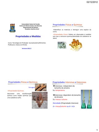 02/12/2012




                    Universidade Federal da Paraíba
                 Centro de Ciências Exatas e da Natureza
                                                           Propriedades Físicas e Químicas
                       Departamento de Química
                          Disciplina: Química Geral
                                                           →Identificar os materiais e distinguir uma espécie da
                                                           outra;
                                                           →Propriedades Físicas: Podem ser observadas e medidas
           Propriedades e Medidas                          sem que a estrutura química/identidade da substância se
                                                           altere.

Curso: Tecnologia em Produção Sucroalcooleira/Alimentos
Professora: Liliana Lira Pontes

                     Semestre 2012.2




 Propriedades Físicas e Químicas                           Propriedades Intensivas e Extensivas
                                                           Intensivas: independem do
                                 Ferrugem                    tamanho da amostra
→Propriedades Químicas:                                    Ex: temperatura
descrevem    uma      transformação
química (uma reação química) que                           Extensivas: dependem do tamanho
uma substância sofre.                                        da Amostra
                                                           Ex: massa e volume

                                                           Densidade (Propriedade Intensiva)
                                                           d = massa/volume ou d = m/v




                                                                                                                     1
 