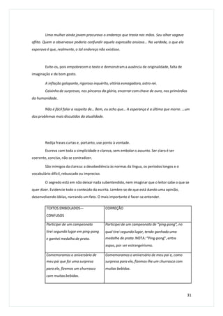 Uma mulher ainda jovem procurava o endereço que trazia nas mãos. Seu olhar vagava
aflito. Quem a observasse poderia confundir aquela expressão ansiosa... Na verdade, o que ela
esperava é que, realmente, o tal endereço não existisse.
Evite-os, pois empobrecem o texto e demonstram a ausência de originalidade, falta de
imaginação e de bom gosto.
A inflação galopante, rigoroso inquérito, vitória esmagadora, astro-rei.
Caixinha de surpresas, nos píncaros da glória, encerrar com chave de ouro, nos primórdios
da humanidade.
Não é fácil falar a respeito de… Bem, eu acho que… A esperança é a última que morre. …um
dos problemas mais discutidos da atualidade.
Redija frases curtas e, portanto, use ponto à vontade.
Escreva com toda a simplicidade e clareza, sem embolar o assunto. Ser claro é ser
coerente, conciso, não se contradizer.
São inimigos da clareza: a desobediência às normas da língua, os períodos longos e o
vocabulário difícil, rebuscado ou impreciso.
O segredo está em não deixar nada subentendido, nem imaginar que o leitor sabe o que se
quer dizer. Evidencie todo o conteúdo da escrita. Lembre-se de que está dando uma opinião,
desenvolvendo idéias, narrando um fato. O mais importante é fazer-se entender.
31
TEXTOS EMBOLADOS—
CONFUSOS
CORREÇÃO
Participei de um campeonato
tirei segundo lugar em ping-pong
e ganhei medalha de prata.
Participei de um campeonato de “ping-pong”, no
qual tirei segundo lugar, tendo ganhado uma
medalha de prata. NOTA: “Ping-pong”, entre
aspas, por ser estrangeirismo.
Comemoramos o aniversário de
meu pai que foi uma surpresa
para ele, fizemos um churrasco
com muitas bebidas.
Comemoramos o aniversário de meu pai e, como
surpresa para ele, fizemos-lhe um churrasco com
muitas bebidas.
 