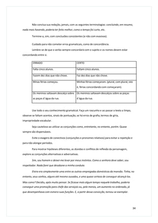 Não conclua sua redação, jamais, com as seguintes terminologias: concluindo, em resumo,
nada mais havendo, poderia ter feito melhor, como o tempo foi curto, etc.
Termine-a, sim, com conclusões consistentes (e não com evasivas).
Cuidado para não cometer erros gramaticais, como de concordância.
Lembre-se de que o verbo sempre concordará com o sujeito e os nomes devem estar
concordando entre si.
Use todo o seu conhecimento gramatical. Faça um rascunho e ao passar o texto a limpo,
observe se faltam acentos, sinais de pontuação, se há erros de grafia, termos de gíria,
impropriedade vocabular.
Seja cauteloso ao utilizar as conjunções como, entretanto, no entanto, porém. Quase
sempre são dispensáveis.
Evite o exagero de conectivos (conjunções e pronomes relativos) para evitar a repetição e
para não alongar períodos.
Para mostrar hipóteses diferentes, as dúvidas e conflitos de reflexão da personagem,
explore as conjunções alternativas e adversativas.
Sim, sou homem e deixei-me levar por meus instintos. Como a senhora deve saber, sou
respeitador. Nada farei que desabone a minha conduta.
Elvira era simplesmente uma entre as outras empregadas domésticas da mansão. Tinha, no
entanto, seus sonhos, alguns até mesmo ousados, e uma quase certeza de conseguir alcançá-los.
Mas como? Decidiu, após muito pensar. Se ficasse mais algum tempo naquele trabalho, poderia
conseguir uma promoção para chefe das serviçais ou, pelo menos, um aumento no ordenado, já
que desempenhava com esmero suas funções. E, a partir dessa convicção, tornou-se exemplar.
34
ERRADO CERTO
Falta cinco alunos. Faltam cinco alunos.
Fazem dez dias que não chove. Faz dez dias que não chove.
Minas férias começou. Minhas férias começaram. (plural, com plural, isto
é, férias concordando com começaram).
Os meninos saltavam descalço sobre
as poças d´água da rua.
Os meninos saltavam descalços sobre as poças
d´água da rua.
 
