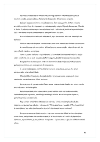 Quando quiser descrever um conjunto, empregue termos indicadores de lugar que
revelem posição, aproximação ou afastamento de aspectos diferentes do conjunto.
Estavam todos os cavaleiros em volta da mesa. Nem todos, porém, tinham o mesmo
prestígio na corte. Perto do rei estavam os mais destacados nobres: Marcelo, à esquerda; Eduardo,
à direita. O primeiro trajava negro com as insígnias reais e o brasão de família. O segundo trajava
azul e não trazia insígnias. Uma armadura reforçada cobria seu tórax.
Não escreva construções como lá em Recife, aqui em Salvador mas, sim, em Recife, em
Salvador.
Um bom texto não é apenas o texto correto, sem erros gramaticais. Ele deve ter conteúdo.
O conteúdo, que vale, no mínimo, 5 (cinco) pontos numa redação, não pode ser ridículo,
nem infantil, mas deve ser simples.
Tome-se, como exemplo, o seguinte tema: O Acidente Nuclear de Chernobyl. Ao redigir
sobre esse tema, não se pode esquecer, de forma alguma, de abordar os seguintes assuntos:
Nos próximos 30 (trinta) anos ainda vão morrer mais de 5 mil pessoas na Rússia e em
países circunvizinhos, em conseqüência desse acidente.
A economia dos países vizinhos foi enormemente prejudicada, porque eles foram
contaminados pela radioatividade.
Mais de 100 mil habitantes da cidade de Kiev foram evacuados, para que ela fosse
despoluída, tornando-se uma cidade fantasma.
Os programas de energia nuclear foram quase totalmente paralisados, em todo o mundo,
em razão dessa terrível tragédia.
Ficou comprovado, com esse acidente, que o homem ainda não está dominando,
inteiramente, com segurança, a tecnologia da energia nuclear. A sua utilização e expansão,
portanto, precisa ser repensada.
Faça sempre uma análise crítica do que escreveu, como, por exemplo, através das
seguintes perguntas: Sua redação é interessante? A leitura do texto é agradável? Tem boas idéias?
O texto dá uma boa idéia daquilo que foi descrito? O texto está bem organizado?
Presume-se que o candidato prestes a ingressar numa universidade tenha certa cultura.
Assim sendo, não pode encarar o tema da redação de modo infantil ou rasteiro. É por meio do
conteúdo, especialmente, que o professor irá aquilatar a capacidade ou o grau de conhecimento do
aluno.
35
 