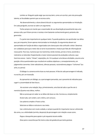 Lembre-se: Ninguém pode exigir que escreva bem, como um escritor, pois isto pressupõe
talento; as faculdades querem que se escreva certo.
No desenvolvimento, o aluno deverá discutir os argumentos apresentados na introdução.
Em cada parágrafo, escreve-se sobre um argumento.
Tenha sempre em mente que o examinador de sua dissertação provavelmente seja uma
pessoa culta, que lê bons jornais e revistas e tem bastante conhecimento geral, portanto não
generalize.
É a parte mais importante em qualquer texto. É quando podemos nos aprofundar nas idéias
que, por enquanto, foram apenas mencionadas na introdução. Os argumentos devem ser
apresentados em função da idéia e organizados com clareza para não confundir o leitor. Devemos
ser cuidadosos para que o texto não se torne inconsistente e imaturo por falta de informação de
nossa parte. Para isso, é preciso que nos ilustremos, lendo revistas, jornais e livros; assistindo a
noticiários na televisão; freqüentando o maior número possível de produções culturais a que
tivermos acesso - teatro, “shows”, exposições, etc. Em qualquer uma dessas atividades, assuma uma
posição crítica questionadora que resultará em análises objetivas e, conseqüentemente, em
julgamentos coerentes. Evite radicalismos, ofensas pessoais, nacionalismos piegas e “achismos” (eu
acho, eu penso)
O diálogo é a conversa entre duas ou mais pessoas. A fala de cada personagem é indicada,
na escrita, por um travessão.
Ao apresentar um diálogo, ou a personagem pensando, use o presente do indicativo para
sugerir a proximidade do fato futuro.
.Ao escrever uma redação, faça, primeiramente, uma lista de tudo o que lhe vier à
memória.Quanto mais idéias, melhor.
Não se preocupe em saber se as idéias são boas ou más. Escreva-as, simplesmente.
Anote tudo, sem ordem, sem critério, sem censura.
Use palavras simples e frases curtas.
Selecione as idéias e estruture o seu texto.
Use o diminutivo com muito cuidado, e sempre quando for importante marcar a dimensão
dos seres, ou a afetividade (carinho, desprezo) da personagem com relação a esses seres.
Pegou o banquinho para apoiar o pé enquanto tocaria violão.
Disse para a avozinha que lhe traria o doce de goiaba de que tanto gostava.
37
 