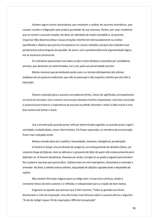 Existem alguns temas dissertativos que envolvem a análise de assuntos dramáticos, que
causam revolta e indignação pela própria gravidade de sua natureza. Porém, por mais revoltante
que se mostre o assunto tratado, ele deve ser abordado de modo comedido e, se possível,
imparcial. Não devemos deixar nossas emoções interferirem demasiadamente na análise
equilibrada e objetiva que precisa transparecer em nossas redações, porque elas impedem que
ponderemos outros ângulos da questão. Só assim, com a predominância da argumentação lógica,
ela se mostrará convincente.
Os noticiários apresentam-nos todos os dias crimes bárbaros cometidos por verdadeiros
animais, que deveriam ser exterminados, um a um, pela sua perversidade sem fim.
Muitos menores que perambulam pelas ruas e se tornam delinqüentes são vítimas
indefesas de um governo ineficiente, que não se preocupa e não respeita o direito que eles têm à
educação.
Chame a atenção para o assunto com palavras fortes, cheias de significado, principalmente
no início da narrativa. Use o mesmo recurso para destacar trechos importantes. Uma boa conclusão
é essencial para mostrar a importância do assunto escolhido. Remeter o leitor à idéia inicial é uma
boa maneira de fechar o texto.
Use a enumeração quando quiser reforçar determinada sugestão ou quando quiser sugerir
variedade, multiplicidade, coisas intermináveis. Em frases separadas, os membros da enumeração
ficam mais realçados ainda.
Muitas virtudes deve ter o político: honestidade, iniciativa, inteligência, ponderação.
A história ia longe: era um festival de exageros, um esmiuçamento de detalhes fúteis, um
conjunto longo de fofocas, mais as ofensas e a grosseria de falar de quem não estava presente para
defender-se. O homem desatinava. Pensava um verbo, corrigia-se ou pedia a alguém para lembrar-
lhe a palavra injuriosa que queria dizer. Soltava mais uns três impropérios. Desandava a emendar e
emendar. No final, a platéia estava atônita, angustiada de aflição e agradecendo a despedida do
sujeito.
Não existem fórmulas mágicas para se redigir bem. O exercício contínuo, aliado à
constante leitura de bons autores e à reflexão, é indispensável para a criação de bons textos.
Enganam-se aqueles que pensam que é fácil escrever. Todos os grandes escritores
desmentem o mito da inspiração. Uma das frases mais famosas sobre o assunto afirma o seguinte:
"O ato de redigir requer 1% de inspiração e 99% de transpiração".
39
 