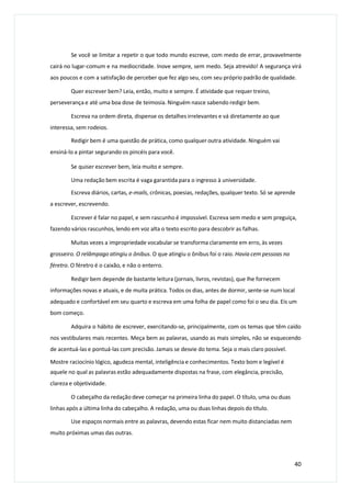 Se você se limitar a repetir o que todo mundo escreve, com medo de errar, provavelmente
cairá no lugar-comum e na mediocridade. Inove sempre, sem medo. Seja atrevido! A segurança virá
aos poucos e com a satisfação de perceber que fez algo seu, com seu próprio padrão de qualidade.
Quer escrever bem? Leia, então, muito e sempre. É atividade que requer treino,
perseverança e até uma boa dose de teimosia. Ninguém nasce sabendo redigir bem.
Escreva na ordem direta, dispense os detalhes irrelevantes e vá diretamente ao que
interessa, sem rodeios.
Redigir bem é uma questão de prática, como qualquer outra atividade. Ninguém vai
ensiná-lo a pintar segurando os pincéis para você.
Se quiser escrever bem, leia muito e sempre.
Uma redação bem escrita é vaga garantida para o ingresso à universidade.
Escreva diários, cartas, e-mails, crônicas, poesias, redações, qualquer texto. Só se aprende
a escrever, escrevendo.
Escrever é falar no papel, e sem rascunho é impossível. Escreva sem medo e sem preguiça,
fazendo vários rascunhos, lendo em voz alta o texto escrito para descobrir as falhas.
Muitas vezes a impropriedade vocabular se transforma claramente em erro, às vezes
grosseiro. O relâmpago atingiu o ônibus. O que atingiu o ônibus foi o raio. Havia cem pessoas no
féretro. O féretro é o caixão, e não o enterro.
Redigir bem depende de bastante leitura (jornais, livros, revistas), que lhe fornecem
informações novas e atuais, e de muita prática. Todos os dias, antes de dormir, sente-se num local
adequado e confortável em seu quarto e escreva em uma folha de papel como foi o seu dia. Eis um
bom começo.
Adquira o hábito de escrever, exercitando-se, principalmente, com os temas que têm caído
nos vestibulares mais recentes. Meça bem as palavras, usando as mais simples, não se esquecendo
de acentuá-las e pontuá-las com precisão. Jamais se desvie do tema. Seja o mais claro possível.
Mostre raciocínio lógico, agudeza mental, inteligência e conhecimentos. Texto bom e legível é
aquele no qual as palavras estão adequadamente dispostas na frase, com elegância, precisão,
clareza e objetividade.
O cabeçalho da redação deve começar na primeira linha do papel. O título, uma ou duas
linhas após a última linha do cabeçalho. A redação, uma ou duas linhas depois do título.
Use espaços normais entre as palavras, devendo estas ficar nem muito distanciadas nem
muito próximas umas das outras.
40
 