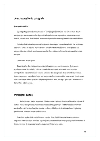 A estruturação do parágrafo :
(Parágrafo-padrão )
O parágrafo-padrão é uma unidade de composição constituída por um ou mais de um
período, em que se desenvolve determinada idéia central, ou nuclear, a que se agregam
outras, secundárias, intimamente relacionadas pelo sentido e logicamente decorrentes dela.
O parágrafo é indicado por um afastamento da margem esquerda da folha. Ele facilita ao
escritor a tarefa de isolar e depois ajustar convenientemente as idéias principais de sua
composição, permitindo ao leitor acompanhar-lhes o desenvolvimento nos seus diferentes
estágios.
O tamanho do parágrafo
Os parágrafos são moldáveis como a argila, podem ser aumentados ou diminuídos,
conforme o tipo de redação, o leitor e o veículo de comunicação onde o texto vai ser
divulgado. Se o escritor souber variar o tamanho dos parágrafos, dará colorido especial ao
texto, captando a atenção do leitor, do começo ao fim. Em princípio, o parágrafo é mais longo
que o período e menor que uma página impressa no livro, e a regra geral para determinar o
tamanho é o bom senso.
Parágrafos curtos:
Próprios para textos pequenos, fabricados para leitores de pouca formação cultural. A
notícia possui parágrafos curtos em colunas estreitas, já artigos e editoriais costumam ter
parágrafos mais longos. Revistas populares, livros didáticos destinados a alunos iniciantes,
geralmente, apresentam parágrafos curtos.
Quando o parágrafo é muito longo, o escritor deve dividi-lo em parágrafos menores,
seguindo critério claro e definido. O parágrafo curto também é empregado para movimentar o
texto, no meio de longos parágrafos, ou para enfatizar uma idéia.
23
 