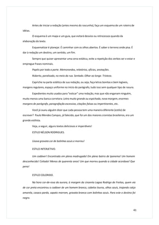 Antes de iniciar a redação (antes mesmo do rascunho), faça um esquema de um roteiro de
idéias.
O esquema é um mapa e um guia, que evitará desvios ou retrocessos quando da
elaboração do texto.
Esquematizar é planejar. É caminhar com os olhos abertos. É saber o terreno onde pisa. É
dar à redação um destino, um sentido, um fim.
Sempre que quiser apresentar uma cena estática, evite a repetição dos verbos ser e estar e
empregue frases nominais.
Papéis por toda a parte. Memorandos, relatórios, ofícios, anotações.
Roberto, paralisado, no meio da rua. Sentado. Olhar ao longe. Tristeza.
Capriche na parte estética de sua redação, ou seja, faça letras bonitas e bem legíveis,
margens regulares, espaço uniforme no início do parágrafo, tudo isso sem qualquer tipo de rasura.
Expedientes muito usados para “esticar” uma redação, mas que não enganam ninguém,
muito menos uma banca corretora: Letra muito grande ou espichada, nova margem, enormes
margens de parágrafo, paragrafação excessiva, citações falsas ou impertinentes, etc.
Você já ouviu alguém dizer que cada pessoa tem uma maneira diferente (estilo) de
escrever? Paulo Mendes Campos, já falecido, que foi um dos maiores cronistas brasileiros, era um
grande estilista.
Veja, a seguir, alguns textos deliciosos e imperdíveis!
ESTILO NÉLSON RODRIGUES.
Usava gravata cor de bolinhas azuis e morreu!
ESTILO INTERJETIVO.
Um cadáver! Encontrado em plena madrugada! Em pleno bairro de Ipanema! Um homem
desconhecido! Coitado! Menos de quarenta anos! Um que morreu quando a cidade acordava! Que
pena!
ESTILO COLORIDO.
Na hora cor-de-rosa da aurora, à margem da cinzenta Lagoa Rodrigo de Freitas, quem via
de cor preta encontrou o cadáver de um homem branco, cabelos louros, olhos azuis, trajando calça
amarela, casaco pardo, sapato marrom, gravata branca com bolinhas azuis. Para este o destino foi
negro.
41
 