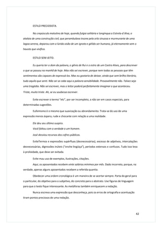 ESTILO PRECIOSISTA.
No crepúsculo matutino de hoje, quando fulgia solitária e longínqua a Estrela-d´Alva, o
atalaia de uma construção civil, que perambulava insone pela orla sinuosa e murmurante de uma
lagoa serena, deparou com a lúrida visão de um ignoto e gélido ser humano, já eternamente sem o
hausto que vivifica.
ESTILO SEM JEITO.
Eu queria ter o dom da palavra, o gênio de Rui e o estro de um Castro Alves, para descrever
o que se passou na manhã de hoje. Mas não sei escrever, porque nem todas as pessoas que têm
sentimentos são capazes de expressá-los. Mas eu gostaria de deixar, ainda que sem brilho literário,
tudo aquilo que senti. Não sei se cabe aqui a palavra sensibilidade. Provavelmente não. Talvez seja
uma tragédia. Não sei escrever, mas o leitor poderá perfeitamente imaginar o que aconteceu.
Triste, muito triste. Ah, se eu soubesse escrever.
Evite escrever o termo “etc”, por ser incompleto, a não ser em casos especiais, para
determinadas sugestões.
Eufemismo é o mesmo que suavização ou abrandamento. Trata-se do uso de uma
expressão menos áspera, rude e chocante com relação a uma realidade.
Ele deu seu último suspiro.
Você faltou com a verdade a um homem.
José desviou recursos dos cofres públicos.
EviteTermos e expressões supérfluas (desnecessárias), excesso de adjetivos, intercalações
desnecessárias, digressões inúteis (“enche lingüiça”), períodos extensos e confusos. Tudo isso leva
à prolixidade, que deve ser evitada.
Evite mau uso de exemplos, ilustrações, citações.
Aqui, os aposentados recebem vinte salários mínimos por mês. Dado incorreto, porque, na
verdade, apenas alguns aposentados recebem a referida quantia.
Obedecer uma ordem cronológica é um maneira de se acertar sempre. Parta do geral para
o particular, do objetivo para o subjetivo, do concreto para o abstrato. Use figuras de linguagem
para que o texto fique interessante. As metáforas também enriquecem a redação.
Nunca escreva uma expressão que desconheça, pois os erros de ortografia e acentuação
tiram pontos preciosos de uma redação.
42
 
