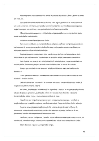 Não exagere no uso das expressões: a nível de, através de, devido a, face a, frente a, tendo
em vista, etc.
Você pode ter conhecimento do vocabulário e das regras gramaticais e, assim, construir
um texto sem erros. Entretanto, se reproduz sem nenhuma crítica ou reflexão expressões gastas,
vulgarizadas pelo uso contínuo, a boa qualidade do texto fica comprometida.
Não use expressões populares e cristalizadas pela população, mormente na dissertação,
que é um trabalho muito técnico.
Jamais use expressões vulgares ou chulas.
Num exame vestibular, ou numa redação de colégio, o professor corrigirá ou avaliará, em
curto espaço de tempo, centenas de redações. Por este motivo, pede-se que os candidatos ou
alunos escrevam um número limitado de linhas.
Qualquer exagero representa um fator grandemente desfavorável ao estudante. Mais
importante do que escrever muito é o candidato ou aluno ter tempo para rever a sua redação.
Evite finalizar sua redação (é o principal defeito), principalmente com as expressões: em
resumo, enfim, finalmente, por fim. Termine-a naturalmente, sem se utilizar de chavões.
Sempre que possível, ao usar a mesma relação ou idéia num texto, varie a forma de
expressá-la.
Como aperfeiçoar a forma? Pelo exercício constante e cuidadoso! Exercitar-se quer dizer
escrever e ler bons autores.
Cada estudante tem sua maneira de escrever. Não possui um sentido definido. Porém, é
inegável que já tem um jeito próprio.
Por forma, entende-se o desembaraço de expressão, a procura de imagens e comparações,
a busca da palavra apropriada, a utilização, enfim, dos recursos mais eficientes e belos na
transmissão das idéias. Forma é harmonia e sonoridade da frase.
Há palavras que ninguém emprega. Às vezes uma que outra se escapa e vem luzir-se
desdentadamente, em público, nalguma oração de paraninfo. Pobres velhinhas... Pobre velhinho!
A guerra sempre traz destruição e morte. No entanto, depois dessa cruel forma de
demonstrar a superioridade do vencedor, os vencidos levantam a cabeça, enchem-se de um
patriotismo vibrante e se empenham em levantar seu país.
Use frases curtas e inteligentes. Com elas, tropeçará menos nas vírgulas, nos pontos ou nas
reticências. “Uma frase longa”, ensinou Vinícius de Moraes, “não é nada mais que duas curtas.”
Só em discursos é que se usam períodos longos.
43
 