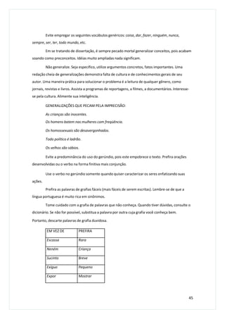 Evite empregar os seguintes vocábulos genéricos: coisa, dar, fazer, ninguém, nunca,
sempre, ser, ter, todo mundo, etc.
Em se tratando de dissertação, é sempre pecado mortal generalizar conceitos, pois acabam
soando como preconceitos. Idéias muito ampliadas nada significam.
Não generalize. Seja específico, utilize argumentos concretos, fatos importantes. Uma
redação cheia de generalizações demonstra falta de cultura e de conhecimentos gerais de seu
autor. Uma maneira prática para solucionar o problema é a leitura de qualquer gênero, como
jornais, revistas e livros. Assista a programas de reportagens, a filmes, a documentários. Interesse-
se pela cultura. Alimente sua inteligência.
GENERALIZAÇÕES QUE PECAM PELA IMPRECISÃO:
As crianças são inocentes.
Os homens batem nas mulheres com freqüência.
Os homossexuais são desavergonhados.
Todo político é ladrão.
Os velhos são sábios.
Evite a predominância do uso do gerúndio, pois este empobrece o texto. Prefira orações
desenvolvidas ou o verbo na forma finitiva mais conjunção.
Use o verbo no gerúndio somente quando quiser caracterizar os seres enfatizando suas
ações.
Prefira as palavras de grafias fáceis (mais fáceis de serem escritas). Lembre-se de que a
língua portuguesa é muito rica em sinônimos.
Tome cuidado com a grafia de palavras que não conheça. Quando tiver dúvidas, consulte o
dicionário. Se não for possível, substitua a palavra por outra cuja grafia você conheça bem.
Portanto, descarte palavras de grafia duvidosa.
45
EM VEZ DE PREFIRA
Escassa Rara
Neném Criança
Sucinto Breve
Exíguo Pequeno
Expor Mostrar
 