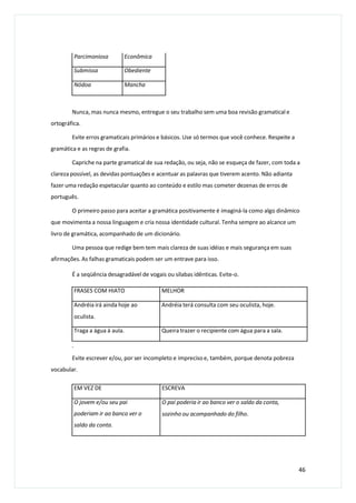 Nunca, mas nunca mesmo, entregue o seu trabalho sem uma boa revisão gramatical e
ortográfica.
Evite erros gramaticais primários e básicos. Use só termos que você conhece. Respeite a
gramática e as regras de grafia.
Capriche na parte gramatical de sua redação, ou seja, não se esqueça de fazer, com toda a
clareza possível, as devidas pontuações e acentuar as palavras que tiverem acento. Não adianta
fazer uma redação espetacular quanto ao conteúdo e estilo mas cometer dezenas de erros de
português.
O primeiro passo para aceitar a gramática positivamente é imaginá-la como algo dinâmico
que movimenta a nossa linguagem e cria nossa identidade cultural. Tenha sempre ao alcance um
livro de gramática, acompanhado de um dicionário.
Uma pessoa que redige bem tem mais clareza de suas idéias e mais segurança em suas
afirmações. As falhas gramaticais podem ser um entrave para isso.
É a seqüência desagradável de vogais ou sílabas idênticas. Evite-o.
.
Evite escrever e/ou, por ser incompleto e impreciso e, também, porque denota pobreza
vocabular.
46
Parcimoniosa Econômica
Submissa Obediente
Nódoa Mancha
FRASES COM HIATO MELHOR
Andréia irá ainda hoje ao
oculista.
Andréia terá consulta com seu oculista, hoje.
Traga a água à aula. Queira trazer o recipiente com água para a sala.
EM VEZ DE ESCREVA
O jovem e/ou seu pai
poderiam ir ao banco ver o
saldo da conta.
O pai poderia ir ao banco ver o saldo da conta,
sozinho ou acompanhado do filho.
 